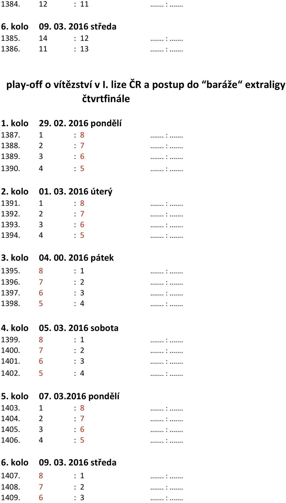 00. 2016 pátek 1395. 8 : 1... :... 1396. 7 : 2... :... 1397. 6 : 3... :... 1398. 5 : 4... :... 4. kolo 05. 03. 2016 sobota 1399. 8 : 1... :... 1400. 7 : 2... :... 1401. 6 : 3... :... 1402. 5 : 4... :... 5. kolo 07.