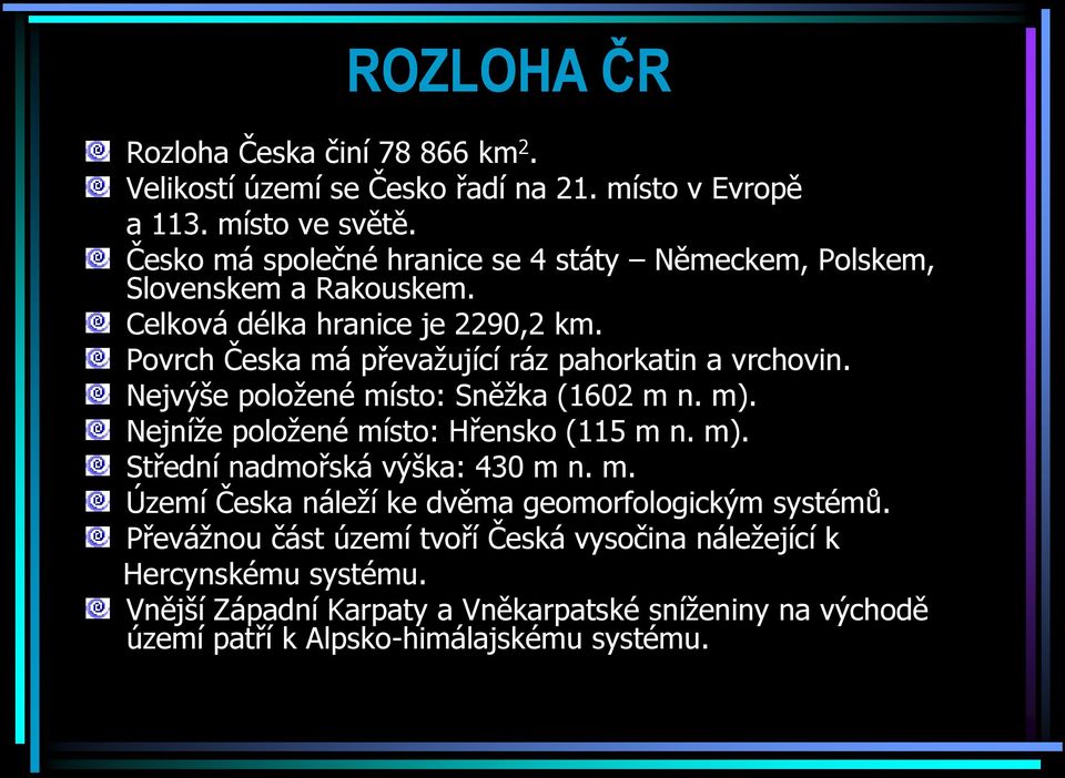 Povrch Česka má převažující ráz pahorkatin a vrchovin. Nejvýše položené místo: Sněžka (1602 m n. m). Nejníže položené místo: Hřensko (115 m n. m). Střední nadmořská výška: 430 m n.