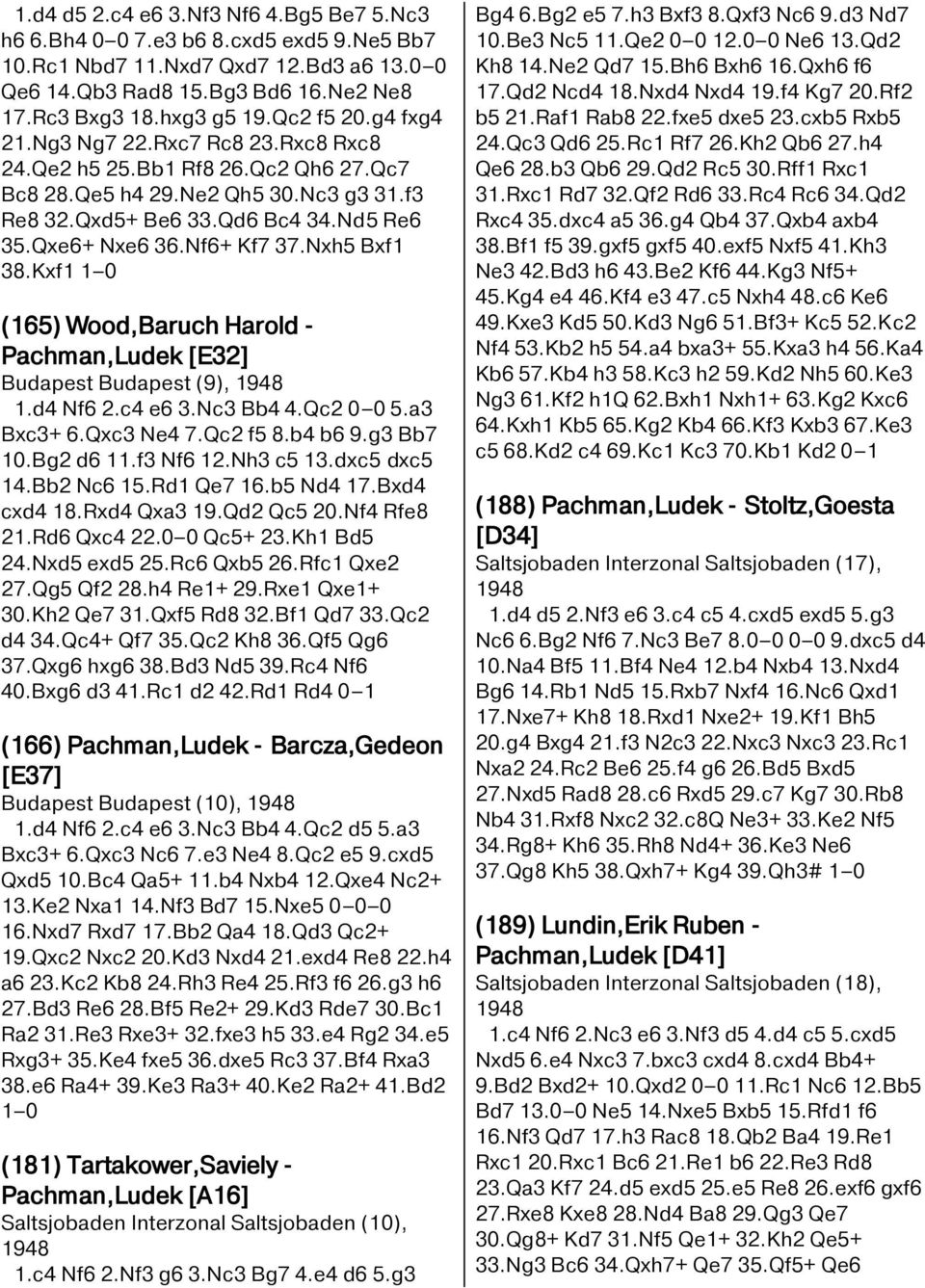 Nf6+ Kf7 37.Nxh5 Bxf1 38.Kxf1 1 0 (165) Wood,Baruch Harold - Pachman,Ludek [E32] Budapest Budapest (9), 1948 1.d4 Nf6 2.c4 e6 3.Nc3 Bb4 4.Qc2 0 0 5.a3 Bxc3+ 6.Qxc3 Ne4 7.Qc2 f5 8.b4 b6 9.g3 Bb7 10.
