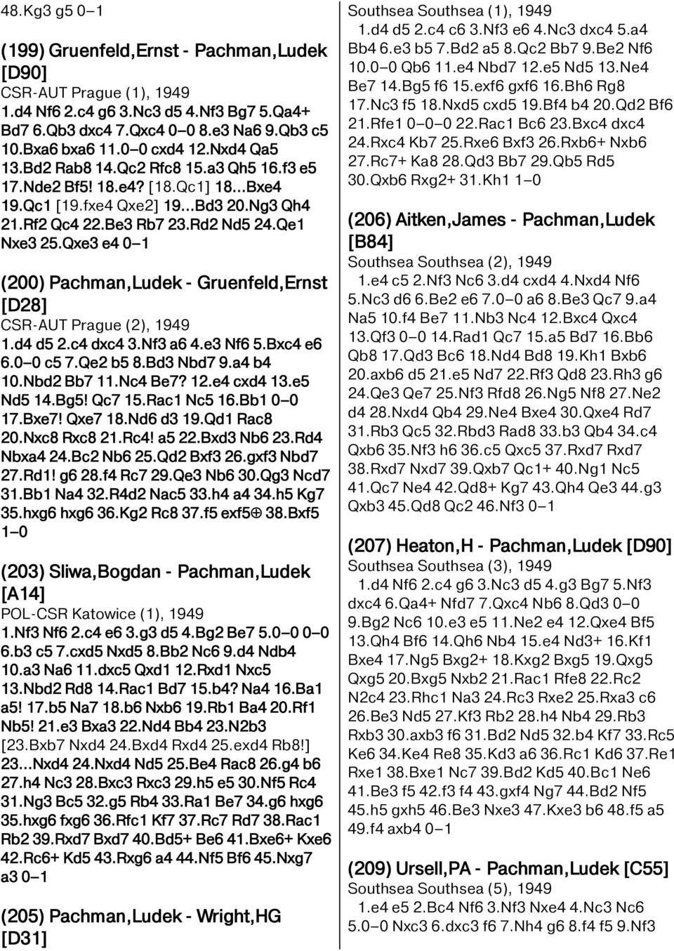 Qxe3 e4 0 1 (200) Pachman,Ludek - Gruenfeld,Ernst [D28] CSR-AUT Prague (2), 1949 1.d4 d5 2.c4 dxc4 3.Nf3 a6 4.e3 Nf6 5.Bxc4 e6 6.0 0 c5 7.Qe2 b5 8.Bd3 Nbd7 9.a4 b4 10.Nbd2 Bb7 11.Nc4 Be7? 12.