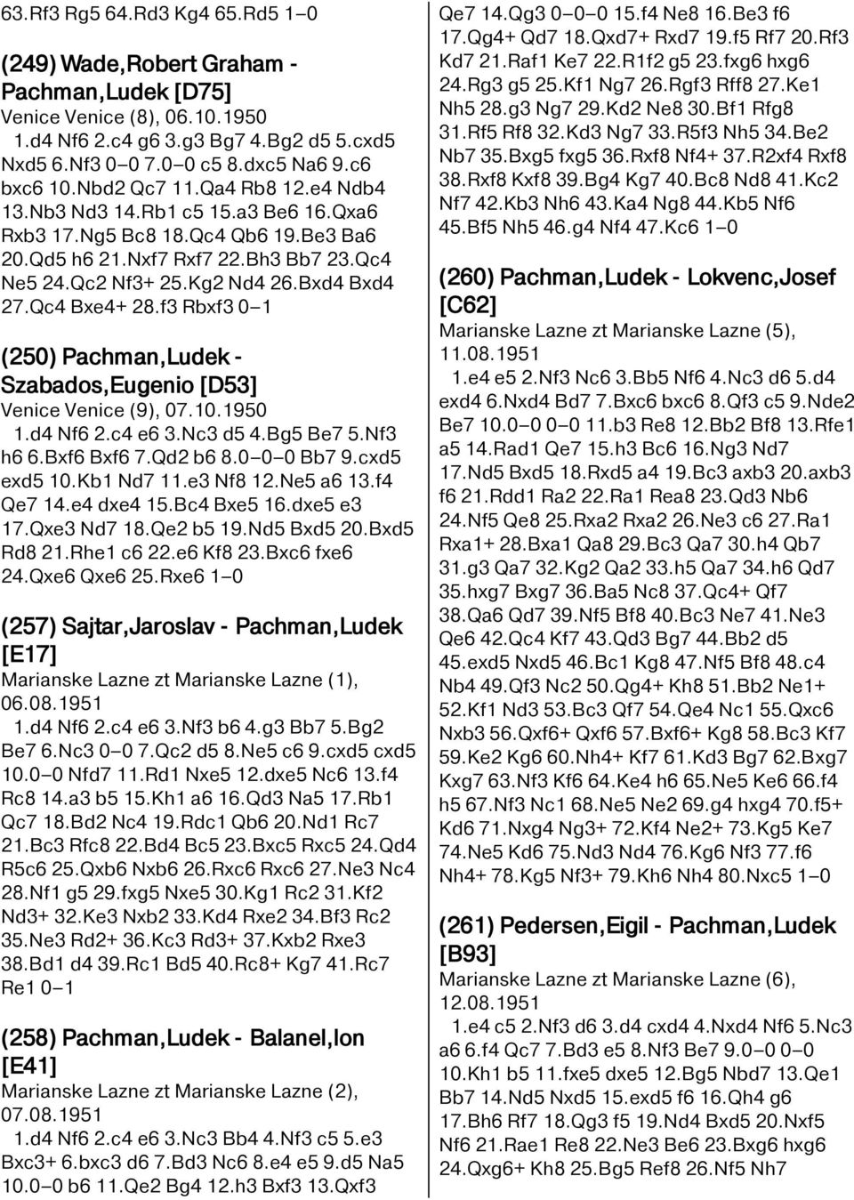 Qc4 Bxe4+ 28.f3 Rbxf3 0 1 (250) Pachman,Ludek - Szabados,Eugenio [D53] Venice Venice (9), 07.10.1950 1.d4 Nf6 2.c4 e6 3.Nc3 d5 4.Bg5 Be7 5.Nf3 h6 6.Bxf6 Bxf6 7.Qd2 b6 8.0 0 0 Bb7 9.cxd5 exd5 10.