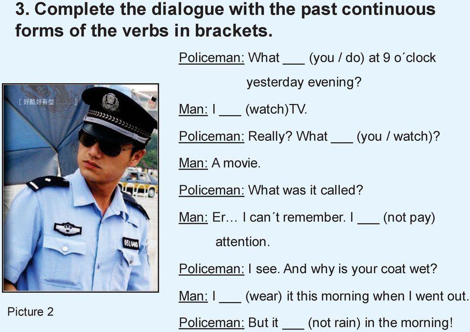 What (you / watch)? Man: A movie. Policeman: What was it called? Man: Er I can t remember.