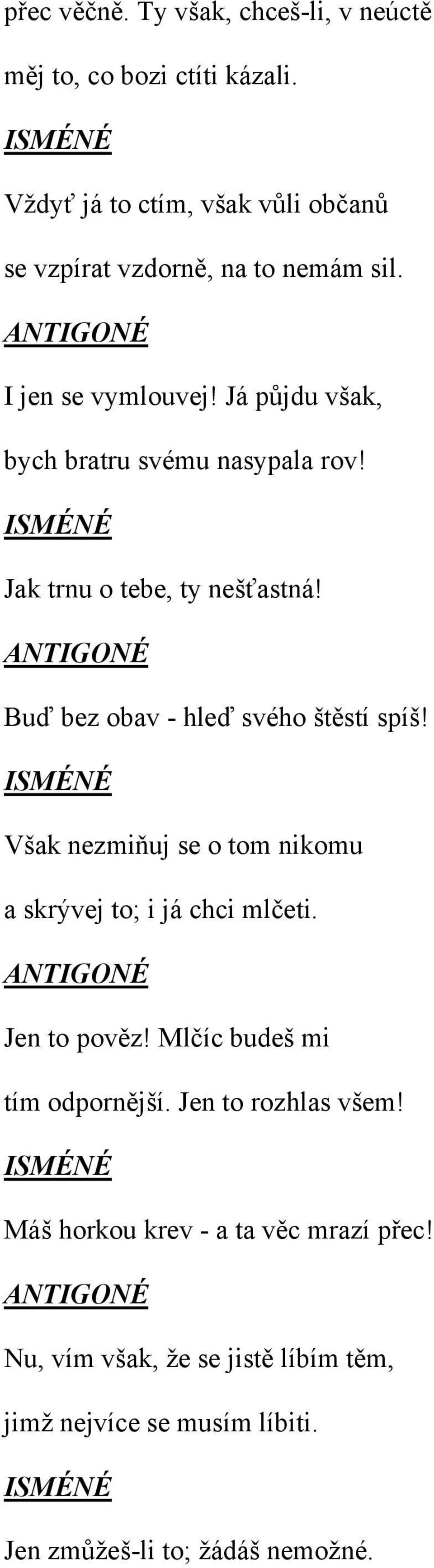 ISMÉNÉ Jak trnu o tebe, ty nešťastná! Buď bez obav - hleď svého štěstí spíš! ISMÉNÉ Však nezmiňuj se o tom nikomu a skrývej to; i já chci mlčeti.
