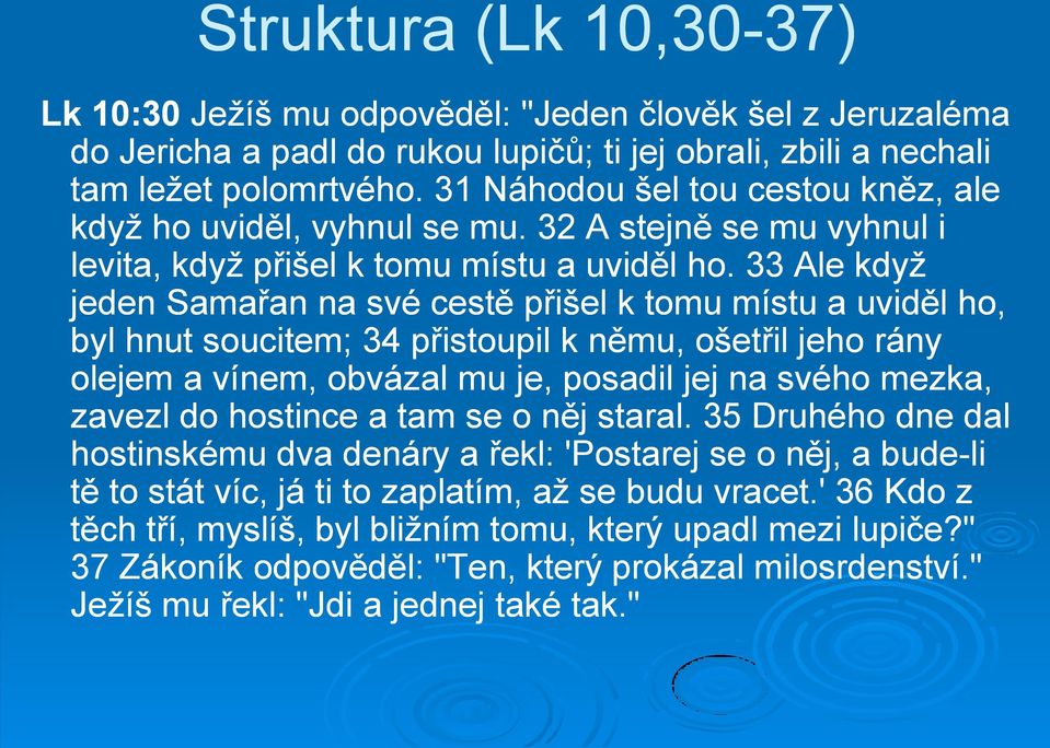 33 Ale když jeden Samařan na své cestě přišel k tomu místu a uviděl ho, byl hnut soucitem; 34 přistoupil k němu, ošetřil jeho rány olejem a vínem, obvázal mu je, posadil jej na svého mezka, zavezl do