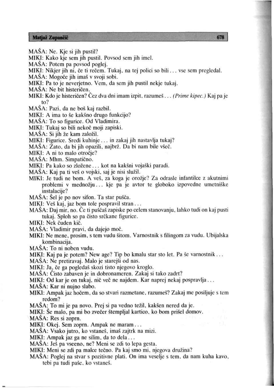 Matjaž Zupančič 678 MAŠA: Ne. Kje si jih pustil? MIKI: Kako kje sem jih pustil. Povsod sem jih imel. MASA: Potem pa povsod poglej. MIKI: Nikjer jih ni, če ti rečem. Tukaj, na tej polici so bili.