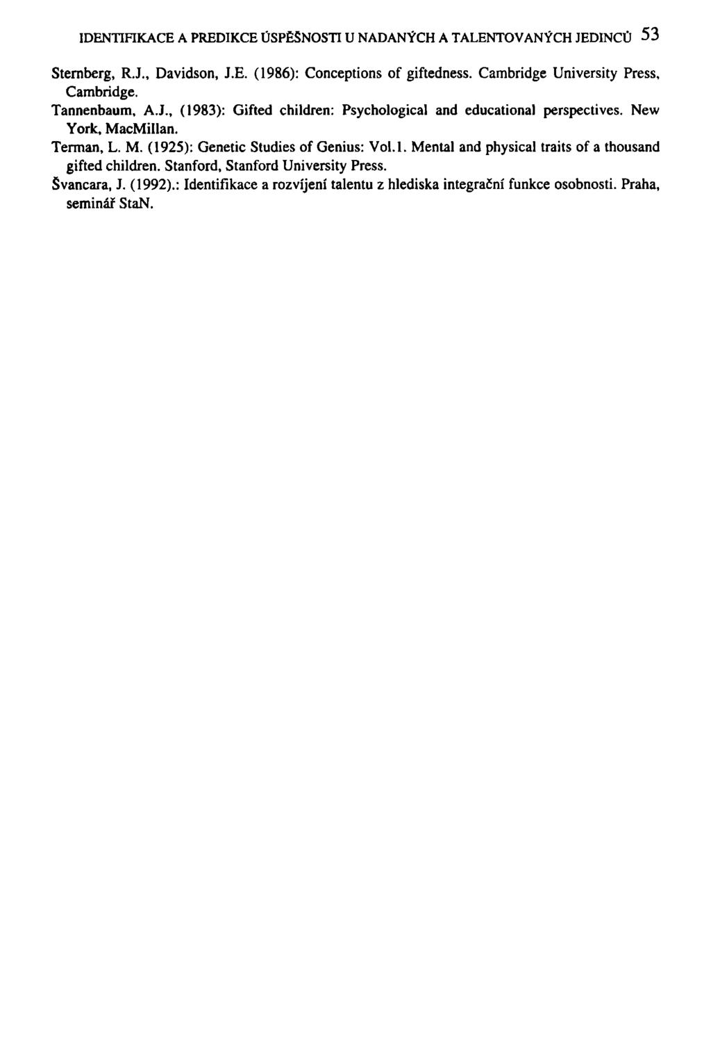 IDENTIFIKACE A PREDIKCE ÚSPĚŠNOSTI U NADANÝCH A TALENTOVANÝCH JEDINCŮ 53 Sternberg, R.J., Davidson, J.E. (1986): Conceptions of giftedness. Cambridge University Press, Cambridge. Tannenbaum, A.J., (1983): Gifted children: Psychological and educational perspectives.