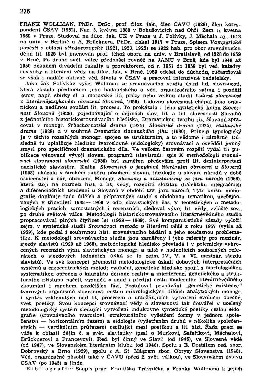 236 FRANK WOLLMAN, PhDr., DrSc, prof. filoz. fak., člen CAVU (1928), člen korespondent ČSAV (1952). Nar. 5. května 1888 v Bohušovicích nad Ohří. Zem. 5. května 1969 v Praze. Studoval na íiloz. fak. UK v Praze u J.