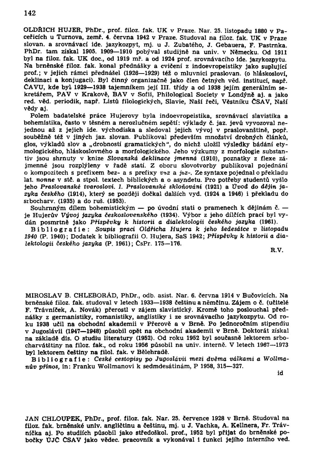 142 OLDŘICH HUJER, PhDr., prof. filoz. fak. UK v Praze. Nar. 25. listopadu 1880 v Paceřicích u Turnova, zemř. 4. června 1942 v Praze. Studoval na filoz. fak. UK v Praze slovan. a srovnávací ide.