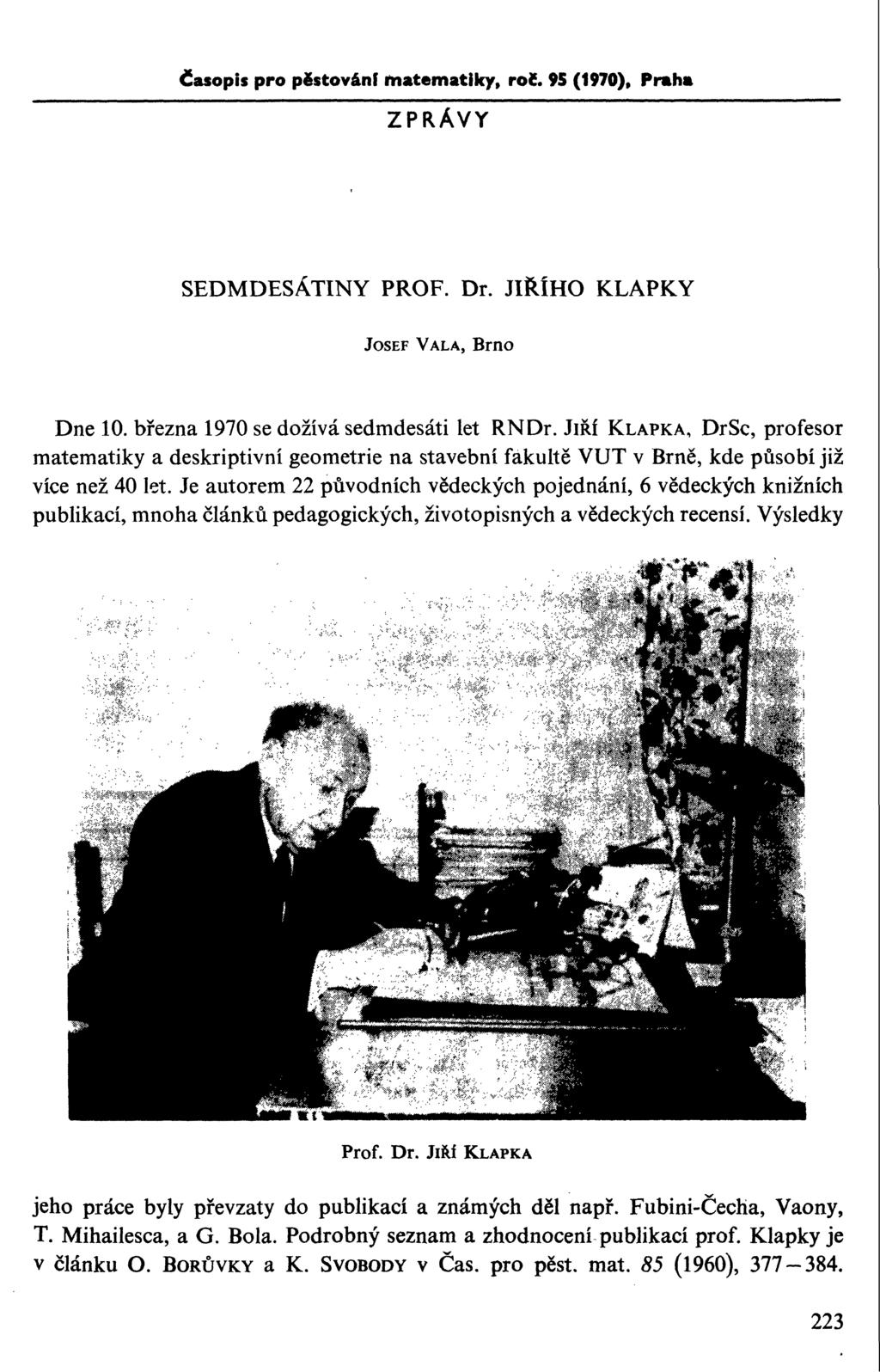 Časopis pro pěstování matematiky, rol. 95 (1970), Praha ZPRÁVY SEDMDESÁTINY PROF. Dr. JIŘÍHO KLAPKY JOSEF VALA, Brno Dne 10. března 1970 se dožívá sedmdesáti let RNDr.