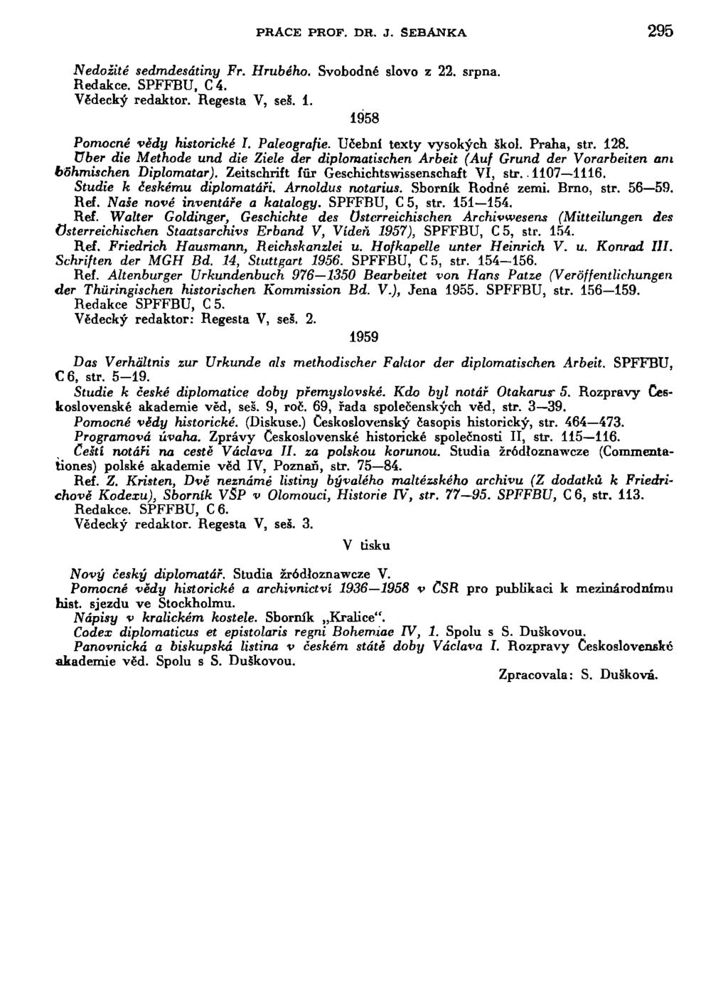 PRAČE PROF. DH. J. SEBANKA 295 Nedožité sedmdesátiny Fr. Hrubého. Svobodné slovo z 22. srpna. Redakce. SPFFBU, C4. Vědecký redaktor. Regesta V, seš. i. 1958 Pomocné vědy historické I. Paleografie.