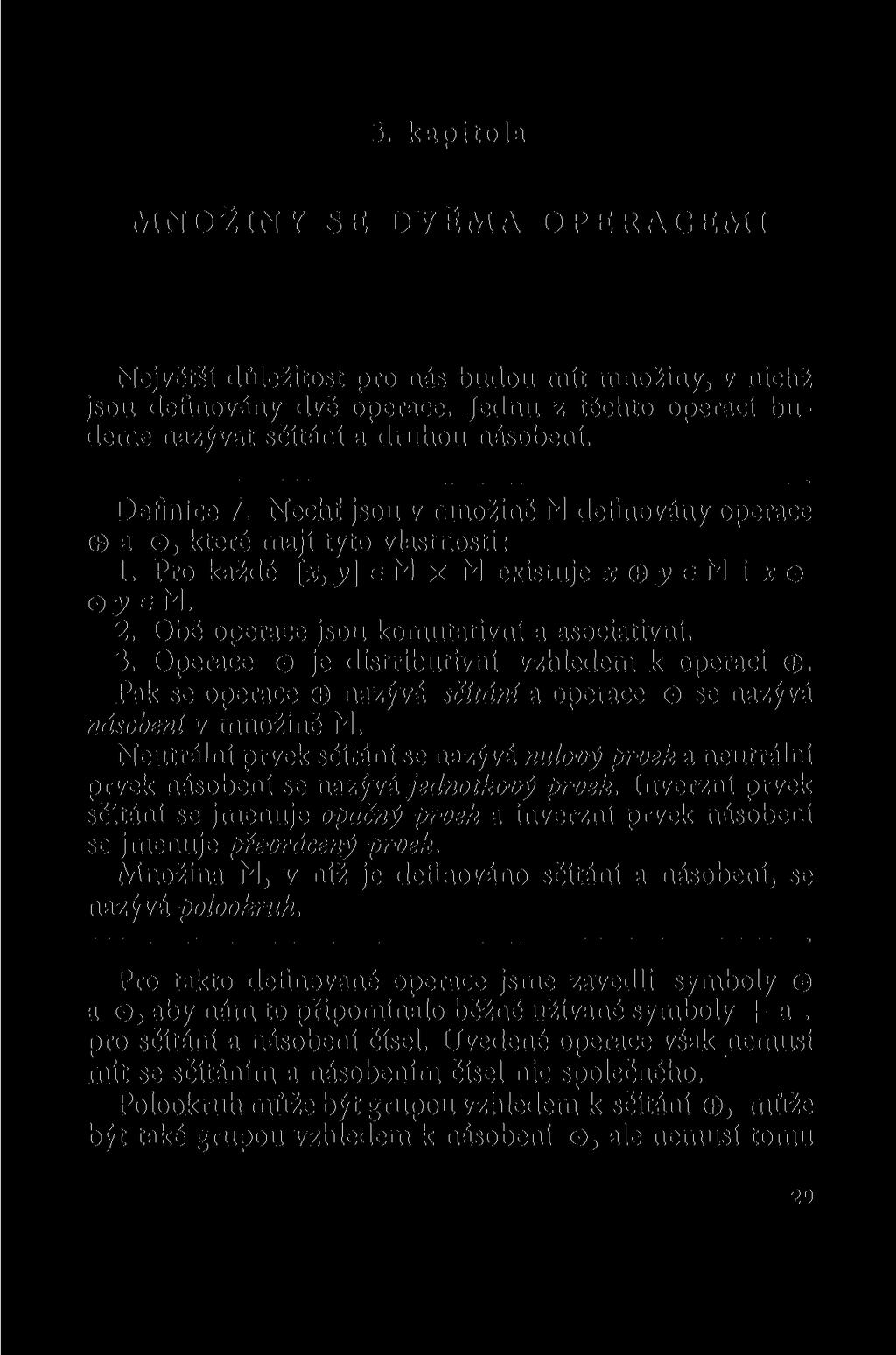 3. kapitola MNOŽINY SE DVĚMA OPERACEMI Nejvčtší důležitost pro nás budou mít množiny, v nichž jsou definovány dvě operace. Jednu z těchto operací budeme nazývat sčítáni a druhou násobení. Definice 7.